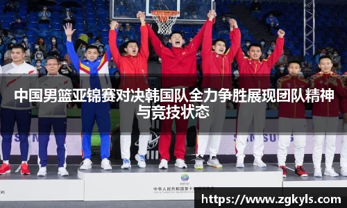 中国男篮亚锦赛对决韩国队全力争胜展现团队精神与竞技状态